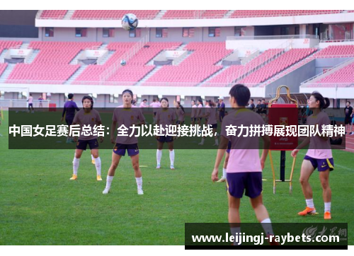 中国女足赛后总结：全力以赴迎接挑战，奋力拼搏展现团队精神