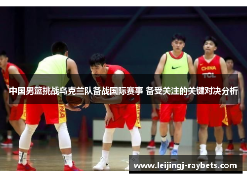 中国男篮挑战乌克兰队备战国际赛事 备受关注的关键对决分析