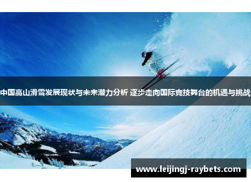 中国高山滑雪发展现状与未来潜力分析 逐步走向国际竞技舞台的机遇与挑战