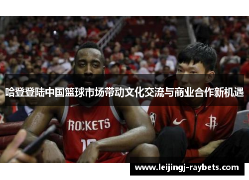 哈登登陆中国篮球市场带动文化交流与商业合作新机遇